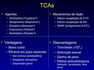 TCAs Agentes Amitriptilina (Tryptanol ® ) Desipramina (Norpramin ® ) Doxepina (Sinequan ® ) Imipramina (Tofranil ® ) Nortriptilina (Pamelor ® ) Mecanismos de Ação Inibem recaptação de 5 HT Inibem recaptação de NA ‘ SARI’ (antagonismo 5-HT 2 ) Vantagens Baixo custo Eficácia em pops especiais Dor crônica (amitriptilina) Dispepsia (doxepina) Depressão grave Desvantagens Toxicidade ( ↑ QT c ) Disfunção sexual Ganho de peso Efeitos anticolinérgicos  (sedação, constipação, boca seca) 