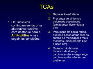 TCAs Os Tricíclicos continuam sendo uma alternativa razoável – com destaque para a  Amitriptilina  – nas seguintes condições: Depressão refratária. Presença de sintomas dolorosos associados (enxaqueca, fibromialgia etc). População de baixa renda, que não possa arcar com os custos de medicações mais recentes (monitorando EAs e risco CV). Quando não houver histórico de doença cardiovascular e segurança cardiovascular não for um problema. 