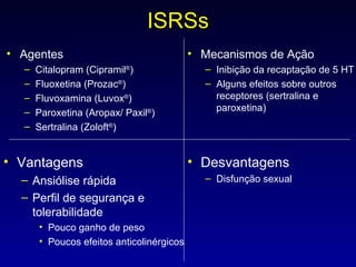 ISRSs Agentes Citalopram (Cipramil ® ) Fluoxetina (Prozac ® ) Fluvoxamina (Luvox ® ) Paroxetina (Aropax/ Paxil ® ) Sertralina (Zoloft ® ) Mecanismos de Ação Inibição da recaptação de 5 HT Alguns efeitos sobre outros receptores (sertralina e paroxetina) Vantagens Ansiólise rápida  Perfil de segurança e tolerabilidade Pouco ganho de peso Poucos efeitos anticolinérgicos Desvantagens Disfunção sexual 