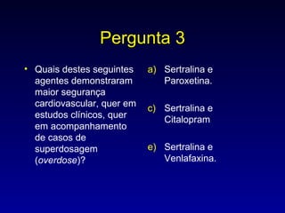 Pergunta 3 Quais destes seguintes agentes demonstraram maior segurança cardiovascular, quer em estudos clínicos, quer em acompanhamento de casos de superdosagem ( overdose )? Sertralina e Paroxetina. Sertralina e Citalopram Sertralina e Venlafaxina. 