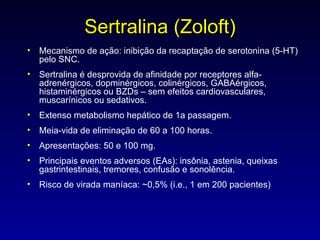 Sertralina (Zoloft) Mecanismo de ação: inibição da recaptação de serotonina (5-HT) pelo SNC. Sertralina é desprovida de afinidade por receptores alfa-adrenérgicos, dopminérgicos, colinérgicos, GABAérgicos, histaminérgicos ou BZDs – sem efeitos cardiovasculares, muscarínicos ou sedativos. Extenso metabolismo hepático de 1a passagem. Meia-vida de eliminação de 60 a 100 horas. Apresentações: 50 e 100 mg. Principais eventos adversos (EAs): insônia, astenia, queixas gastrintestinais, tremores, confusão e sonolência. Risco de virada maníaca: ~0,5% (i.e., 1 em 200 pacientes) 