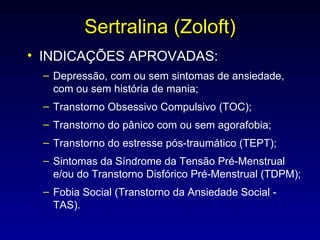 Sertralina (Zoloft) INDICAÇÕES APROVADAS: Depressão, com ou sem sintomas de ansiedade, com ou sem história de mania;  Transtorno Obsessivo Compulsivo (TOC);  Transtorno do pânico com ou sem agorafobia;  Transtorno do estresse pós-traumático (TEPT);  Sintomas da Síndrome da Tensão Pré-Menstrual e/ou do Transtorno Disfórico Pré-Menstrual (TDPM);  Fobia Social (Transtorno da Ansiedade Social - TAS). 