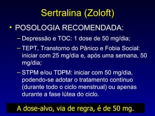 Sertralina (Zoloft) POSOLOGIA RECOMENDADA: Depressão e TOC: 1 dose de 50 mg/dia; TEPT, Transtorno do Pânico e Fobia Social: iniciar com 25 mg/dia e, após uma semana, 50 mg/dia; STPM e/ou TDPM: iniciar com 50 mg/dia, podendo-se adotar o tratamento contínuo (durante todo o ciclo menstrual) ou apenas durante a fase lútea do ciclo. A dose-alvo, via de regra, é de 50 mg. 
