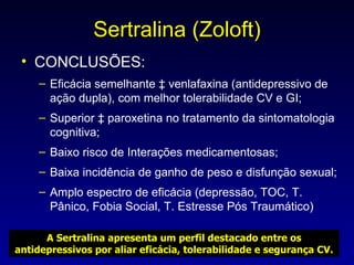 Sertralina (Zoloft) CONCLUSÕES: Eficácia semelhante à venlafaxina (antidepressivo de ação dupla), com melhor tolerabilidade CV e GI; Superior à paroxetina no tratamento da sintomatologia cognitiva; Baixo risco de Interações medicamentosas; Baixa incidência de ganho de peso e disfunção sexual; Amplo espectro de eficácia (depressão, TOC, T. Pânico, Fobia Social, T. Estresse Pós Traumático) A Sertralina apresenta um perfil destacado entre os antidepressivos por aliar eficácia, tolerabilidade e segurança CV. 
