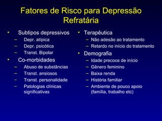 Fatores de Risco para Depressão Refratária Subtipos depressivos Depr. atípica Depr. psicótica Transt. Bipolar Co-morbidades Abuso de substâncias Transt. ansiosos Transt. personalidade Patologias clínicas significativas Terapêutica Não adesão ao tratamento Retardo no início do tratamento Demografia Idade precoce de início Gênero feminino Baixa renda História familiar Ambiente de pouco apoio (família, trabalho etc) 