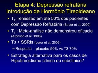 T 4 : remissão em até 50% dos pacientes com Depressão Refratária  (Bauer et al. 2000) T 3  : Meta-análise não demonstrou eficácia  (Aronson et al. 1996) T 3  + SSRIs  (Lerer et al. 2006) Resposta – placebo 50% vs T3 70% Estratégia alternativa para os casos de Hipotireoidismo clínico ou subclínico? Etapa 4: Depressão refratária Introdução de Hormônio Tireoideano 