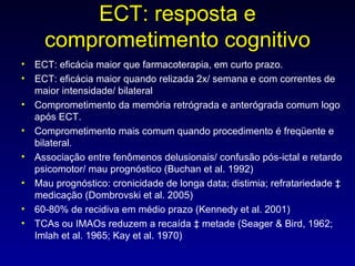 ECT: resposta e comprometimento cognitivo ECT: eficácia maior que farmacoterapia, em curto prazo. ECT: eficácia maior quando relizada 2x/ semana e com correntes de maior intensidade/ bilateral Comprometimento da memória retrógrada e anterógrada comum logo após ECT.  Comprometimento mais comum quando procedimento é freqüente e bilateral.  Associação entre fenômenos delusionais/ confusão pós-ictal e retardo psicomotor/ mau prognóstico (Buchan et al. 1992) Mau prognóstico: cronicidade de longa data; distimia; refratariedade à medicação (Dombrovski et al. 2005) 60-80% de recidiva em médio prazo (Kennedy et al. 2001) TCAs ou IMAOs reduzem a recaída à metade (Seager & Bird, 1962; Imlah et al. 1965; Kay et al. 1970) 