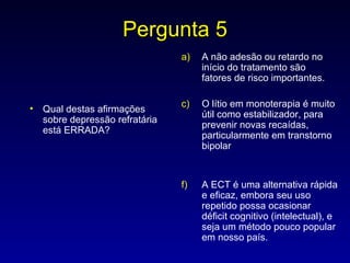 Pergunta 5 Qual destas afirmações sobre depressão refratária está ERRADA? A não adesão ou retardo no início do tratamento são fatores de risco importantes. O lítio em monoterapia é muito útil como estabilizador, para prevenir novas recaídas, particularmente em transtorno bipolar A ECT é uma alternativa rápida e eficaz, embora seu uso repetido possa ocasionar déficit cognitivo (intelectual), e seja um método pouco popular em nosso país. 