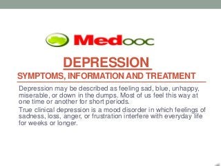 DEPRESSION
SYMPTOMS, INFORMATION AND TREATMENT
Depression may be described as feeling sad, blue, unhappy,
miserable, or down in the dumps. Most of us feel this way at
one time or another for short periods.
True clinical depression is a mood disorder in which feelings of
sadness, loss, anger, or frustration interfere with everyday life
for weeks or longer.
 