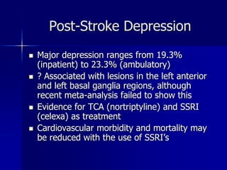 Post-Stroke Depression
 Major depression ranges from 19.3%
(inpatient) to 23.3% (ambulatory)
 ? Associated with lesions in the left anterior
and left basal ganglia regions, although
recent meta-analysis failed to show this
 Evidence for TCA (nortriptyline) and SSRI
(celexa) as treatment
 Cardiovascular morbidity and mortality may
be reduced with the use of SSRI’s
 