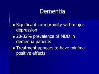 Dementia
 Significant co-morbidity with major
depression
 20-32% prevalence of MDD in
dementia patients
 Treatment appears to have minimal
positive effects
 