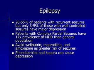 Epilepsy
 20-55% of patients with recurrent seizures
but only 3-9% of those with well controlled
seizures have major depression
 Patients with Complex Partial Seizures have
17x prevalence of MDD than general
population
 Avoid wellbutrin, maprotiline, and
amoxapine as greater risk of seizures
 Phenobarbital and keppra can cause
depression
 