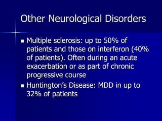 Other Neurological Disorders
 Multiple sclerosis: up to 50% of
patients and those on interferon (40%
of patients). Often during an acute
exacerbation or as part of chronic
progressive course
 Huntington’s Disease: MDD in up to
32% of patients
 
