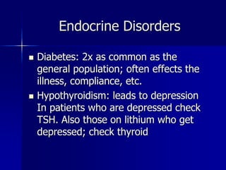 Endocrine Disorders
 Diabetes: 2x as common as the
general population; often effects the
illness, compliance, etc.
 Hypothyroidism: leads to depression
In patients who are depressed check
TSH. Also those on lithium who get
depressed; check thyroid
 