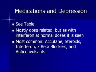 Medications and Depression
 See Table
 Mostly dose related, but as with
interferon at normal doses it is seen
 Most common: Accutane, Steroids,
Interferon, ? Beta Blockers, and
Anticonvulsants
 