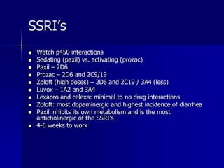 SSRI’s
 Watch p450 interactions
 Sedating (paxil) vs. activating (prozac)
 Paxil – 2D6
 Prozac – 2D6 and 2C9/19
 Zoloft (high doses) – 2D6 and 2C19 / 3A4 (less)
 Luvox – 1A2 and 3A4
 Lexapro and celexa: minimal to no drug interactions
 Zoloft: most dopaminergic and highest incidence of diarrhea
 Paxil inhibits its own metabolism and is the most
anticholinergic of the SSRI’s
 4-6 weeks to work
 