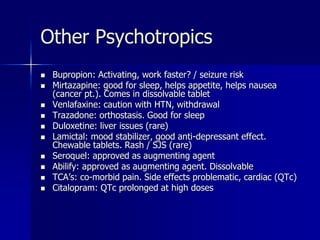 Other Psychotropics
 Bupropion: Activating, work faster? / seizure risk
 Mirtazapine: good for sleep, helps appetite, helps nausea
(cancer pt.). Comes in dissolvable tablet
 Venlafaxine: caution with HTN, withdrawal
 Trazadone: orthostasis. Good for sleep
 Duloxetine: liver issues (rare)
 Lamictal: mood stabilizer, good anti-depressant effect.
Chewable tablets. Rash / SJS (rare)
 Seroquel: approved as augmenting agent
 Abilify: approved as augmenting agent. Dissolvable
 TCA’s: co-morbid pain. Side effects problematic, cardiac (QTc)
 Citalopram: QTc prolonged at high doses
 