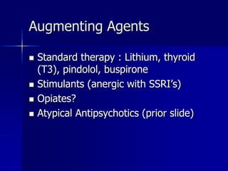 Augmenting Agents
 Standard therapy : Lithium, thyroid
(T3), pindolol, buspirone
 Stimulants (anergic with SSRI’s)
 Opiates?
 Atypical Antipsychotics (prior slide)
 