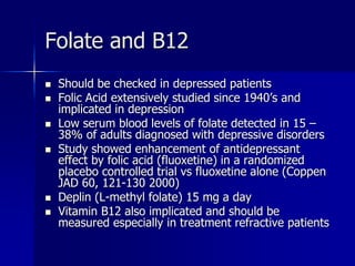 Folate and B12
 Should be checked in depressed patients
 Folic Acid extensively studied since 1940’s and
implicated in depression
 Low serum blood levels of folate detected in 15 –
38% of adults diagnosed with depressive disorders
 Study showed enhancement of antidepressant
effect by folic acid (fluoxetine) in a randomized
placebo controlled trial vs fluoxetine alone (Coppen
JAD 60, 121-130 2000)
 Deplin (L-methyl folate) 15 mg a day
 Vitamin B12 also implicated and should be
measured especially in treatment refractive patients
 
