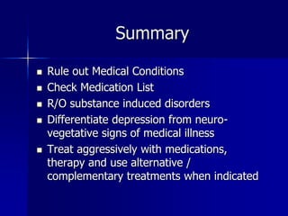 Summary
 Rule out Medical Conditions
 Check Medication List
 R/O substance induced disorders
 Differentiate depression from neuro-
vegetative signs of medical illness
 Treat aggressively with medications,
therapy and use alternative /
complementary treatments when indicated
 