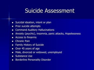 Suicide Assessment
 Suicidal ideation, intent or plan
 Prior suicide attempts
 Command Auditory Hallucinations
 Anxiety (psychic), insomnia, panic attacks, Hopelessness
 Access to firearms
 Chronic Pain
 Family History of Suicide
 Over 45 years of age
 Male, divorced or widowed, unemployed
 Substance Use
 Borderline Personality Disorder
 