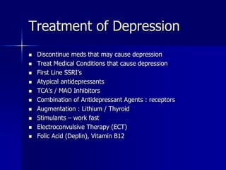 Treatment of Depression
 Discontinue meds that may cause depression
 Treat Medical Conditions that cause depression
 First Line SSRI’s
 Atypical antidepressants
 TCA’s / MAO Inhibitors
 Combination of Antidepressant Agents : receptors
 Augmentation : Lithium / Thyroid
 Stimulants – work fast
 Electroconvulsive Therapy (ECT)
 Folic Acid (Deplin), Vitamin B12
 