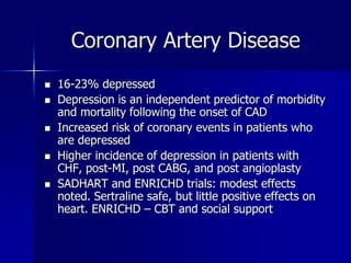 Coronary Artery Disease
 16-23% depressed
 Depression is an independent predictor of morbidity
and mortality following the onset of CAD
 Increased risk of coronary events in patients who
are depressed
 Higher incidence of depression in patients with
CHF, post-MI, post CABG, and post angioplasty
 SADHART and ENRICHD trials: modest effects
noted. Sertraline safe, but little positive effects on
heart. ENRICHD – CBT and social support
 