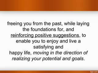 freeing you from the past, while laying
         the foundations for, and
  reinforcing positive suggestions, to
     enable you to enjoy and live a
              satisfying and
 happy life, moving in the direction of
   realizing your potential and goals.
 
