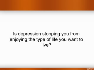 Is depression stopping you from
enjoying the type of life you want to
                live?
 