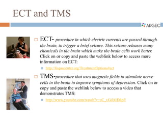 ECT and TMS
 ECT- procedure in which electric currents are passed through
the brain, to trigger a brief seizure. This seizure releases many
chemicals in the brain which make the brain cells work better.
Click on or copy and paste the weblink below to access more
information on ECT:
 http://fuquacenter.org/TreatmentOptions#ect
 TMS-procedure that uses magnetic fields to stimulate nerve
cells in the brain to improve symptoms of depression. Click on or
copy and paste the weblink below to access a video that
demonstrates TMS:
 http://www.youtube.com/watch?v=sC_vGdAHMpE
 