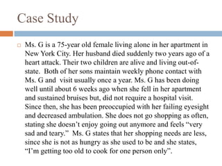 Case Study
 Ms. G is a 75-year old female living alone in her apartment in
New York City. Her husband died suddenly two years ago of a
heart attack. Their two children are alive and living out-of-
state. Both of her sons maintain weekly phone contact with
Ms. G and visit usually once a year. Ms. G has been doing
well until about 6 weeks ago when she fell in her apartment
and sustained bruises but, did not require a hospital visit.
Since then, she has been preoccupied with her failing eyesight
and decreased ambulation. She does not go shopping as often,
stating she doesn’t enjoy going out anymore and feels “very
sad and teary.” Ms. G states that her shopping needs are less,
since she is not as hungry as she used to be and she states,
“I’m getting too old to cook for one person only”.
 