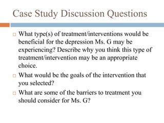 Case Study Discussion Questions
 What type(s) of treatment/interventions would be
beneficial for the depression Ms. G may be
experiencing? Describe why you think this type of
treatment/intervention may be an appropriate
choice.
 What would be the goals of the intervention that
you selected?
 What are some of the barriers to treatment you
should consider for Ms. G?
 