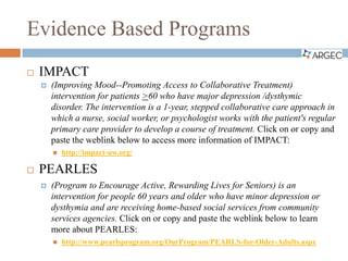 Evidence Based Programs
 IMPACT
 (Improving Mood--Promoting Access to Collaborative Treatment)
intervention for patients >60 who have major depression /dysthymic
disorder. The intervention is a 1-year, stepped collaborative care approach in
which a nurse, social worker, or psychologist works with the patient's regular
primary care provider to develop a course of treatment. Click on or copy and
paste the weblink below to access more information of IMPACT:
 http://impact-uw.org/
 PEARLES
 (Program to Encourage Active, Rewarding Lives for Seniors) is an
intervention for people 60 years and older who have minor depression or
dysthymia and are receiving home-based social services from community
services agencies. Click on or copy and paste the weblink below to learn
more about PEARLES:
 http://www.pearlsprogram.org/OurProgram/PEARLS-for-Older-Adults.aspx
 