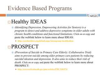 Evidence Based Programs
 Healthy IDEAS
 (Identifying Depression, Empowering Activities for Seniors) is a
program to detect and address depressive symptoms in older adults with
chronic health conditions and functional limitations. Click on or copy and
paste the weblink below to learn more about IDEAS:
 http://careforelders.org/default.aspx?menugroup=healthyideas
 PROSPECT
 (Prevention of Suicide in Primary Care Elderly: Collaborative Trial)
aims to prevent suicide among older primary care patients by reducing
suicidal ideation and depression. It also aims to reduce their risk of
death. Click on or copy and paste the weblink below to learn more about
PROSPECT:
 http://www.ncbi.nlm.nih.gov/pmc/articles/PMC3181574/
 