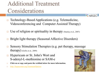 Additional Treatment
Considerations
 Technology-Based Applications (e.g. Telemedicine,
Videoconferencing and Computer Assisted Therapy)
 Use of religion or spirituality in therapy (Stanley et al., 2007)
 Bright light therapy (Seasonal Affective Disorders)
 Sensory Stimulation Therapies (e.g. pet therapy, massage
therapy) (Gellis et al., 2009)
 Hypericum or St. John's Wort and
S-adenyl-L-methionine or SAM-e
 Click on or copy and paste the weblink below for more information.
 http://fuquacenter.org/TreatmentOptions
 