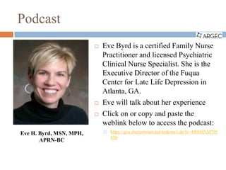 Podcast
 Eve Byrd is a certified Family Nurse
Practitioner and licensed Psychiatric
Clinical Nurse Specialist. She is the
Executive Director of the Fuqua
Center for Late Life Depression in
Atlanta, GA.
 Eve will talk about her experience
 Click on or copy and paste the
weblink below to access the podcast:
 https://gsu.sharestream.net/ssdcms/i.do?u=4fb8fd52d795
45b
Eve H. Byrd, MSN, MPH,
APRN-BC
 