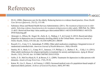 References
 Ell, K. (2006). Depression care for the elderly: Reducing barriers to evidence-based practice. Home Health
Care Services Quarterly, 25(1/2), 115-148.
 Substance Abuse and Mental Health Services Administration. (2011). The treatment of depression in older
adults: Selecting evidence-based practices for treatment of depression in older adults. HHS Pub. No. SMA-
11-4631. Retrieved from http://store.samhsa.gov/shin/content/SMA11-4631CD-DVD/SMA11-4631CD-
DVD-Selecting.pdf
 Akincigil, A., Olfson, M., Siegel, M., Zurlo, K. A., Walkup, J. T., & Crystal, S. (2012). Racial and ethnic
disparities in depression care in community-dwelling elderly in the United States. American Journal of
Public Health, 102(2), 319-328. doi: 10.2105/AJPH.2011.300349
 Russell, C.L., Conn, V. S., Jantarakupt, P. (2006). Older adult medication compliance: Integrated review of
randomized controlled trials. American Journal of Health Behaviors. 30(6), 636-650.
 Stanley, M. A., Bush, A. L., Camp, M. E., Jameson, J. P., Phillips, L. L., Barber, C. R.,... Cully, J. A. (2011).
Older adults' preferences for religion/spirituality in treatment for anxiety and depression. Aging & Mental
Health, 15(3), 334-343. doi: 10.1080/13607863.2010.519326
 Gellis, Z. D., McClive-Reed, K. P., & Brown, E. L. (2009). Treatments for depression in older persons with
dementia. Annals of Long-Term Care, 17(2), 29-36.
 Katon, W., Lin, E., Russo, J., & Unutzer, J. (2003). Increased medical costs of a population-based sample of
depressed elderly patients. Archives of General Psychiatry, 60(9), 897-903.
 
