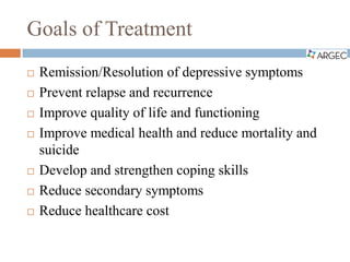 Goals of Treatment
 Remission/Resolution of depressive symptoms
 Prevent relapse and recurrence
 Improve quality of life and functioning
 Improve medical health and reduce mortality and
suicide
 Develop and strengthen coping skills
 Reduce secondary symptoms
 Reduce healthcare cost
 