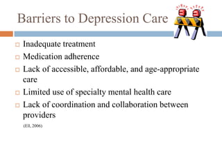 Barriers to Depression Care
 Inadequate treatment
 Medication adherence
 Lack of accessible, affordable, and age-appropriate
care
 Limited use of specialty mental health care
 Lack of coordination and collaboration between
providers
(Ell, 2006)
 