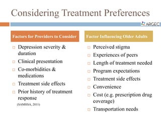 Considering Treatment Preferences
 Depression severity &
duration
 Clinical presentation
 Co-morbidities &
medications
 Treatment side effects
 Prior history of treatment
response
(SAMHSA, 2011)
 Perceived stigma
 Experiences of peers
 Length of treatment needed
 Program expectations
 Treatment side effects
 Convenience
 Cost (e.g. prescription drug
coverage)
 Transportation needs
Factors for Providers to Consider Factor Influencing Older Adults
 