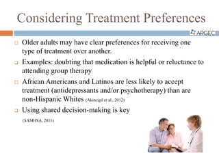 Considering Treatment Preferences
 Older adults may have clear preferences for receiving one
type of treatment over another.
 Examples: doubting that medication is helpful or reluctance to
attending group therapy
 African Americans and Latinos are less likely to accept
treatment (antidepressants and/or psychotherapy) than are
non-Hispanic Whites (Akincigil et al., 2012)
 Using shared decision-making is key
(SAMHSA, 2011)
 