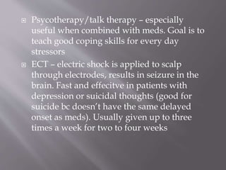  Psycotherapy/talk therapy – especially
useful when combined with meds. Goal is to
teach good coping skills for every day
stressors
 ECT – electric shock is applied to scalp
through electrodes, results in seizure in the
brain. Fast and effecitve in patients with
depression or suicidal thoughts (good for
suicide bc doesn’t have the same delayed
onset as meds). Usually given up to three
times a week for two to four weeks
 