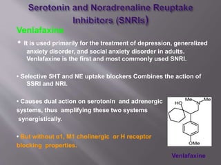 Venlafaxine
• It is used primarily for the treatment of depression, generalized
anxiety disorder, and social anxiety disorder in adults.
Venlafaxine is the first and most commonly used SNRI.
• Selective 5HT and NE uptake blockers Combines the action of
SSRI and NRI.
• Causes dual action on serotonin and adrenergic
systems, thus amplifying these two systems
synergistically.
• But without α1, M1 cholinergic or H receptor
blocking properties.
Venlafaxine
 