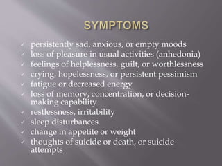  persistently sad, anxious, or empty moods
 loss of pleasure in usual activities (anhedonia)
 feelings of helplessness, guilt, or worthlessness
 crying, hopelessness, or persistent pessimism
 fatigue or decreased energy
 loss of memory, concentration, or decision-
making capability
 restlessness, irritability
 sleep disturbances
 change in appetite or weight
 thoughts of suicide or death, or suicide
attempts
 