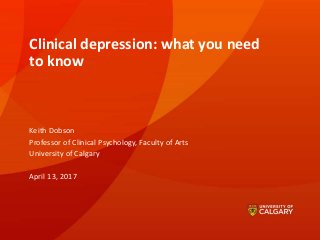 Clinical depression: what you need
to know
Keith Dobson
Professor of Clinical Psychology, Faculty of Arts
University of Calgary
April 13, 2017
 