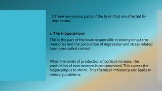  There are various parts of the brain that are affected by
depression.
1.The Hippocampus
This is the part of the brain responsible in storing long-term
memories and the production of depression and stress related
hormones called cortisol.
When the levels of production of cortisol increase, the
production of new neurons is compromised.This causes the
hippocampus to shrink.This chemical imbalance also leads to
memory problems.
 