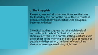 3.The Amygdala
Pleasure, fear and all other emotions are the ones
facilitated by this part of the brain. Due to constant
exposure to high levels of cortisol, the amygdala
becomes enlarged.
Medical studies suggest that the high levels of
cortisol affect the brain’s physical structure and
chemical activities. In a normal setting, cortisol levels
are highest in the morning and decrease at night. For
people with depression, the levels of cortisol are
always increasing even during nighttime.
 