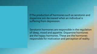 The production of hormones such as serotonin and
dopamine are decreased when an individual is
suffering from depression.
Serotonin hormones are responsible in the regulation
of sleep, mood and appetite. Dopamine hormones
are the happy hormones.These are the hormones
responsible for motivation and perception of reality.
 
