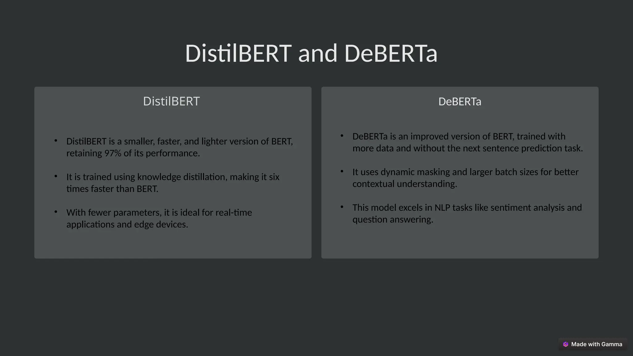 DistilBERT and DeBERTa
DistilBERT DeBERTa
• DeBERTa is an improved version of BERT, trained with
more data and without the next sentence prediction task.
• It uses dynamic masking and larger batch sizes for better
contextual understanding.
• This model excels in NLP tasks like sentiment analysis and
question answering.
• DistilBERT is a smaller, faster, and lighter version of BERT,
retaining 97% of its performance.
• It is trained using knowledge distillation, making it six
times faster than BERT.
• With fewer parameters, it is ideal for real-time
applications and edge devices.
 