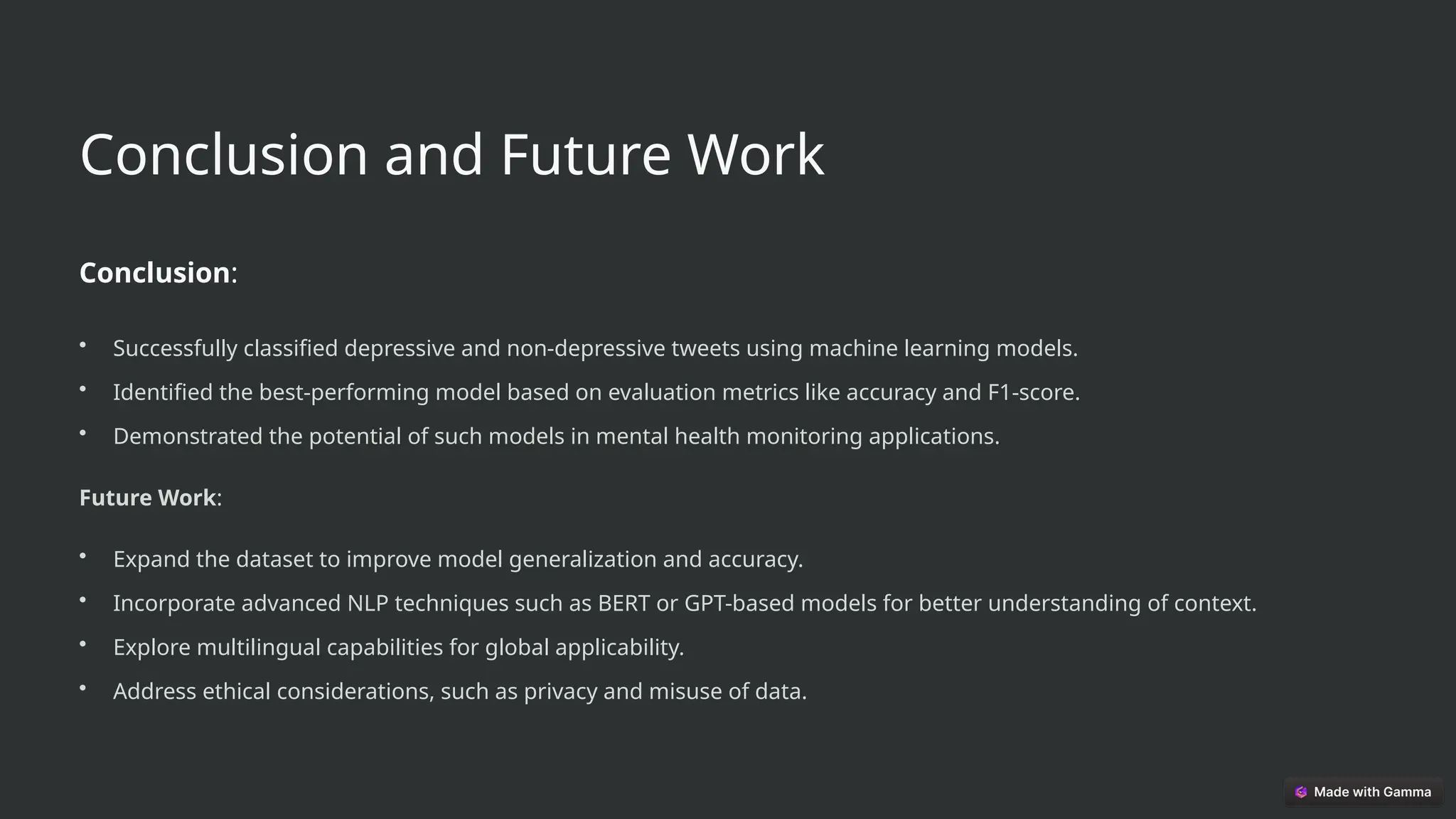 Conclusion and Future Work
Conclusion:
• Successfully classified depressive and non-depressive tweets using machine learning models.
• Identified the best-performing model based on evaluation metrics like accuracy and F1-score.
• Demonstrated the potential of such models in mental health monitoring applications.
Future Work:
• Expand the dataset to improve model generalization and accuracy.
• Incorporate advanced NLP techniques such as BERT or GPT-based models for better understanding of context.
• Explore multilingual capabilities for global applicability.
• Address ethical considerations, such as privacy and misuse of data.
 